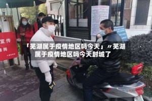 「芜湖属于疫情地区吗今天」〃芜湖属于疫情地区吗今天封城了