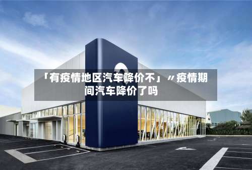 「有疫情地区汽车降价不」〃疫情期间汽车降价了吗-第2张图片
