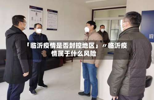「临沂疫情是否封控地区」〃临沂疫情属于什么风险-第1张图片