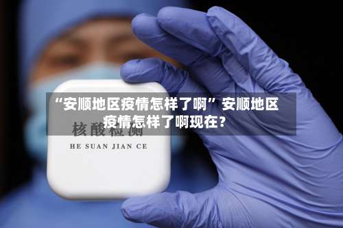 “安顺地区疫情怎样了啊	” 安顺地区疫情怎样了啊现在？-第1张图片