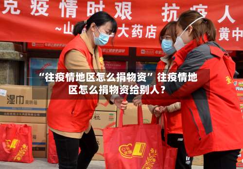 “往疫情地区怎么捐物资” 往疫情地区怎么捐物资给别人？-第2张图片
