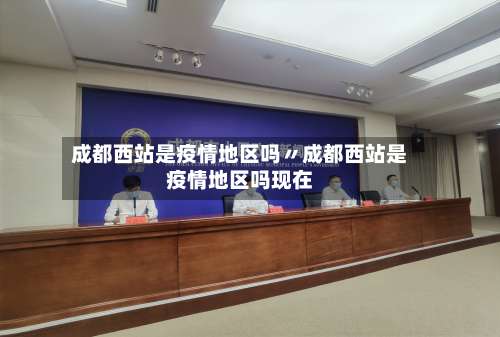 成都西站是疫情地区吗〃成都西站是疫情地区吗现在-第1张图片