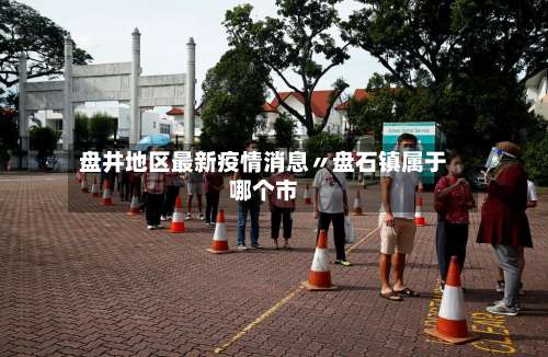 盘井地区最新疫情消息〃盘石镇属于哪个市-第1张图片