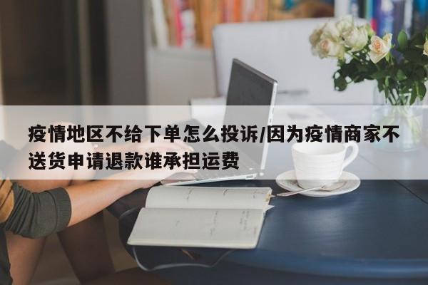 疫情地区不给下单怎么投诉/因为疫情商家不送货申请退款谁承担运费